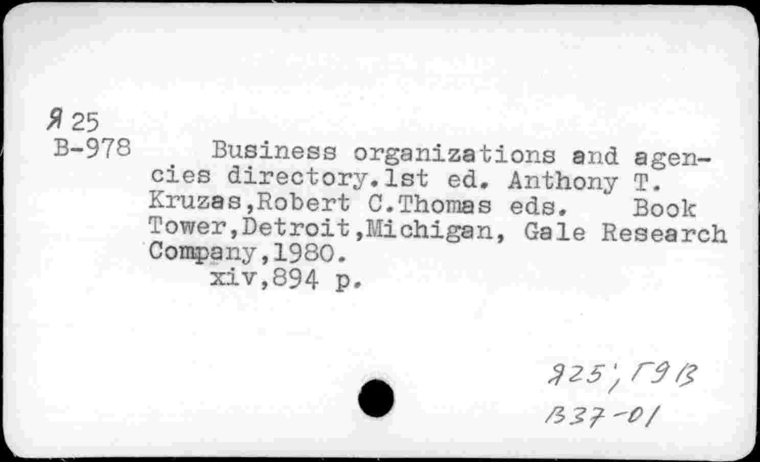 ﻿* 25
B-978 Business organizations and agencies directory.1st ed. Anthony T. Kruzas,Robert C.Thomas eds. Book Tower,Detroit»Michigan, Gale Research Company,1980.
xiv,894 p.
$25',
W'O/